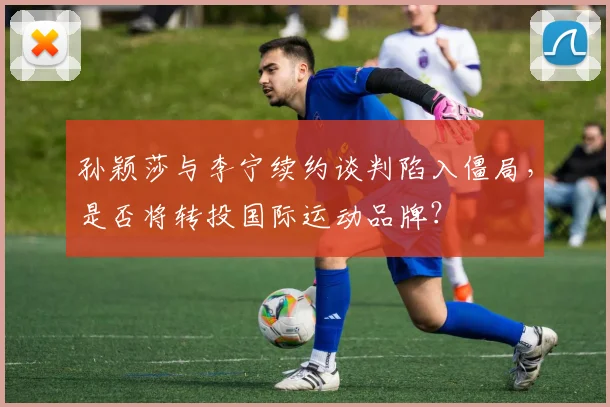 孙颖莎与李宁续约谈判陷入僵局,是否将转投国际运动品牌?