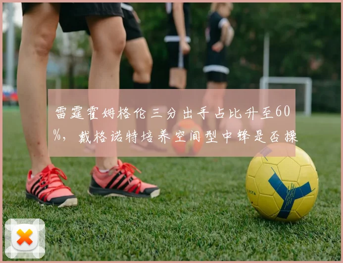 雷霆霍姆格伦三分出手占比升至60%,戴格诺特培养空间型中锋是否操之过急?