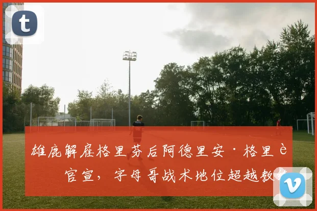雄鹿解雇格里芬后阿德里安·格里芬官宣，字母哥战术地位超越教练权限