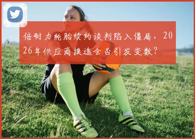 倍耐力轮胎续约谈判陷入僵局，2026年供应商换选会否引发变数？